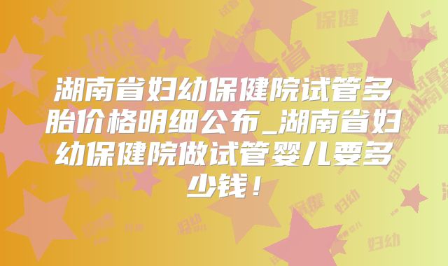 湖南省妇幼保健院试管多胎价格明细公布_湖南省妇幼保健院做试管婴儿要多少钱!