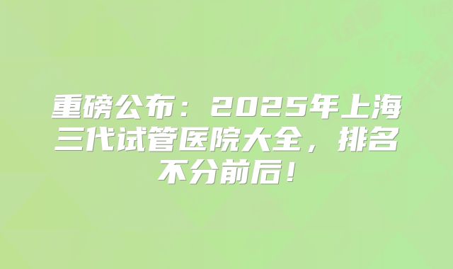 重磅公布：2025年上海三代试管医院大全，排名不分前后！