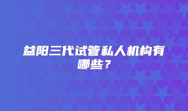 益阳三代试管私人机构有哪些？