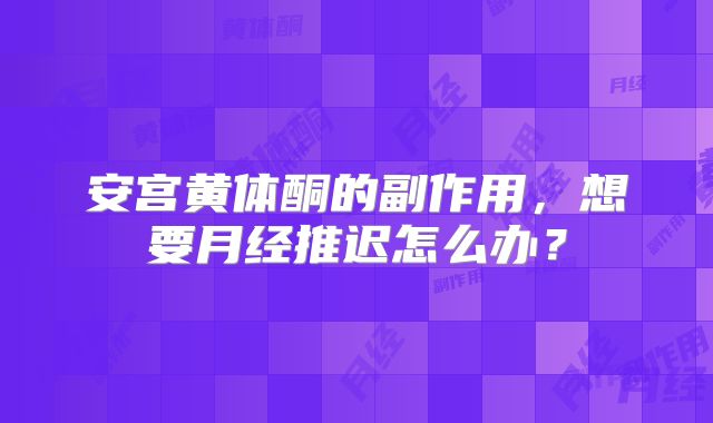 安宫黄体酮的副作用,想要月经推迟怎么办?
