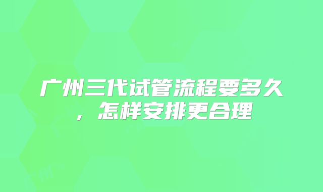 广州三代试管流程要多久，怎样安排更合理
