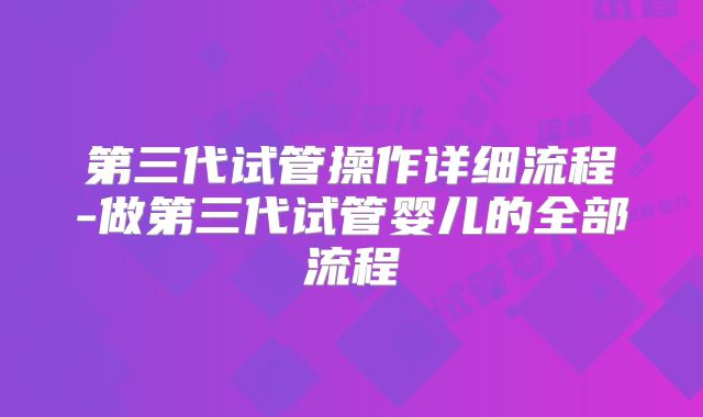 第三代试管操作详细流程-做第三代试管婴儿的全部流程
