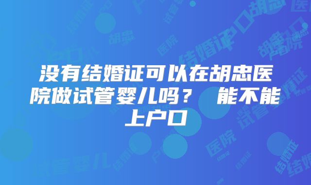没有结婚证可以在胡忠医院做试管婴儿吗? 能不能上户口