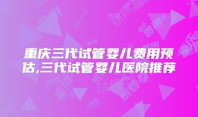 重庆三代试管婴儿费用预估,三代试管婴儿医院推荐