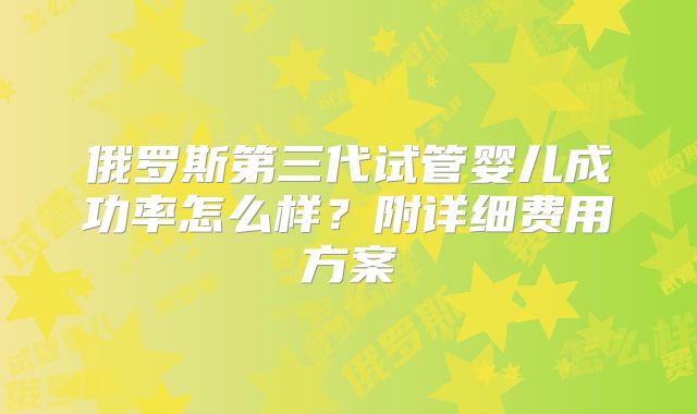 俄罗斯第三代试管婴儿成功率怎么样？附详细费用方案