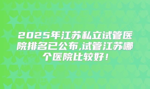2025年江苏私立试管医院排名已公布,试管江苏哪个医院比较好！