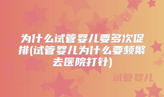为什么试管婴儿要多次促排(试管婴儿为什么要频繁去医院打针)