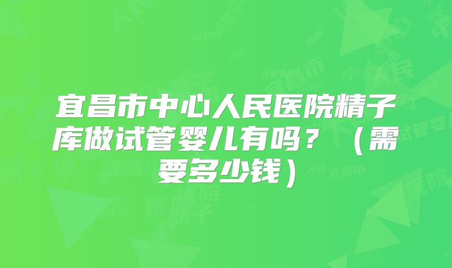 宜昌市中心人民医院精子库做试管婴儿有吗？（需要多少钱）