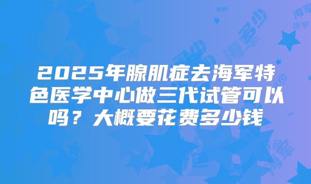 2025年腺肌症去海军特色医学中心做三代试管可以吗?大概要花费多少钱
