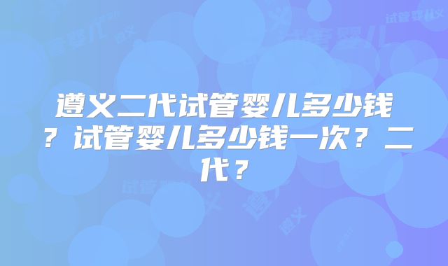 遵义二代试管婴儿多少钱？试管婴儿多少钱一次？二代？