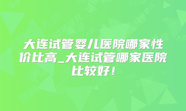 大连试管婴儿医院哪家性价比高_大连试管哪家医院比较好！