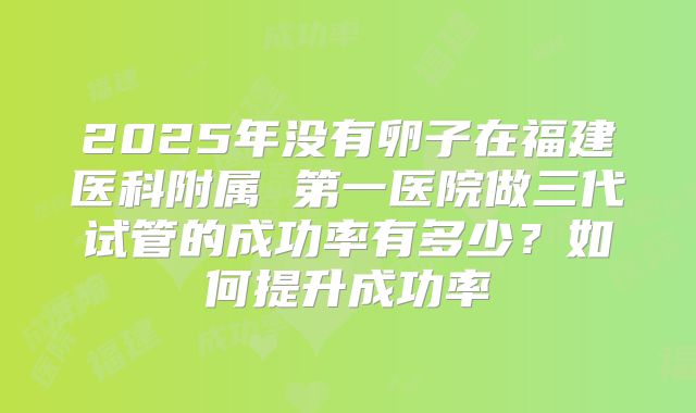 2025年没有卵子在福建医科附属 第一医院做三代试管的成功率有多少?如何提升成功率