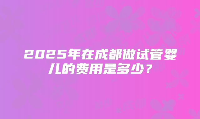 2025年在成都做试管婴儿的费用是多少？