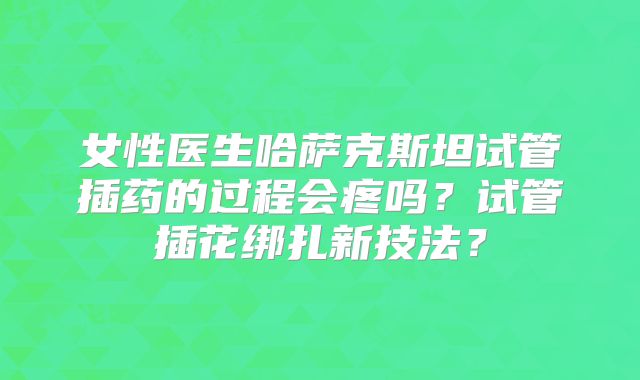 女性医生哈萨克斯坦试管插药的过程会疼吗?试管插花绑扎新技法?
