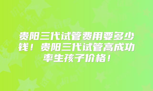 贵阳三代试管费用要多少钱！贵阳三代试管高成功率生孩子价格！