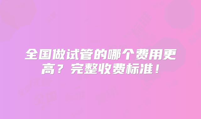 全国做试管的哪个费用更高？完整收费标准！