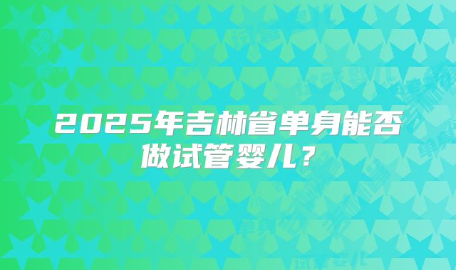2025年吉林省单身能否做试管婴儿?