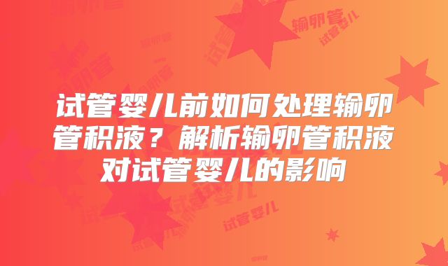 试管婴儿前如何处理输卵管积液？解析输卵管积液对试管婴儿的影响