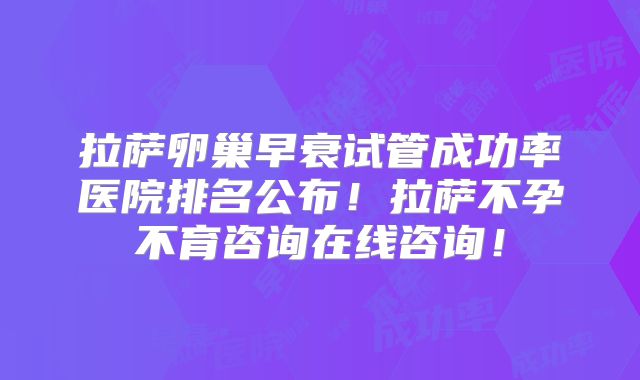 拉萨卵巢早衰试管成功率医院排名公布！拉萨不孕不育咨询在线咨询！