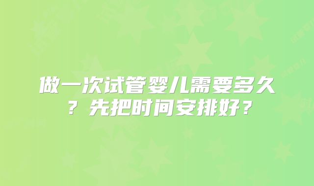 做一次试管婴儿需要多久？先把时间安排好？