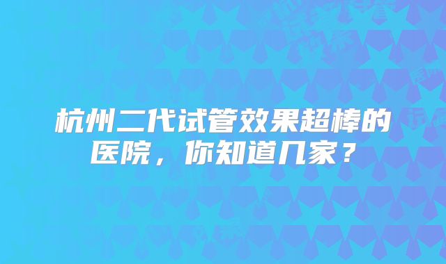 杭州二代试管效果超棒的医院,你知道几家?