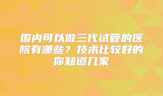 国内可以做三代试管的医院有哪些?技术比较好的你知道几家