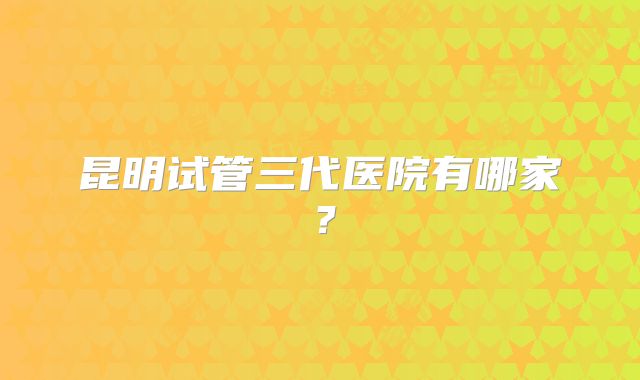 昆明试管三代医院有哪家？