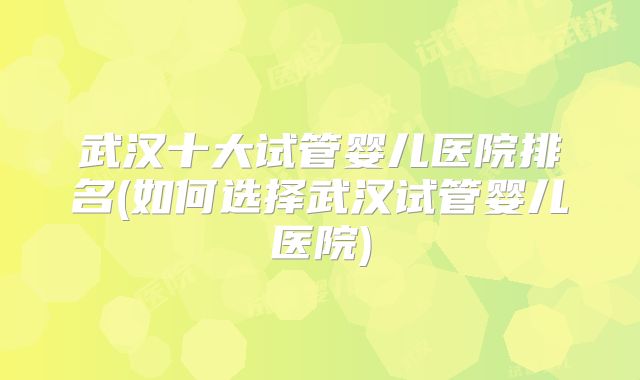 武汉十大试管婴儿医院排名(如何选择武汉试管婴儿医院)