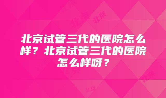 北京试管三代的医院怎么样？北京试管三代的医院怎么样呀？