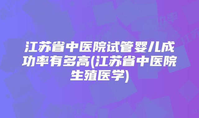 江苏省中医院试管婴儿成功率有多高(江苏省中医院生殖医学)