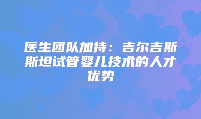 医生团队加持:吉尔吉斯斯坦试管婴儿技术的人才优势