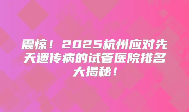 震惊!2025杭州应对先天遗传病的试管医院排名大揭秘!