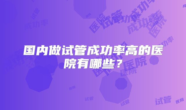 国内做试管成功率高的医院有哪些?