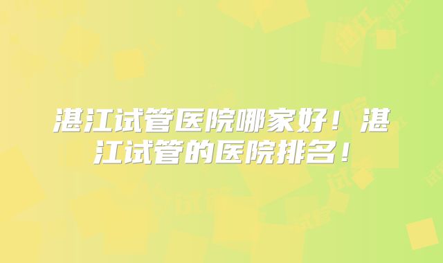 湛江试管医院哪家好！湛江试管的医院排名！