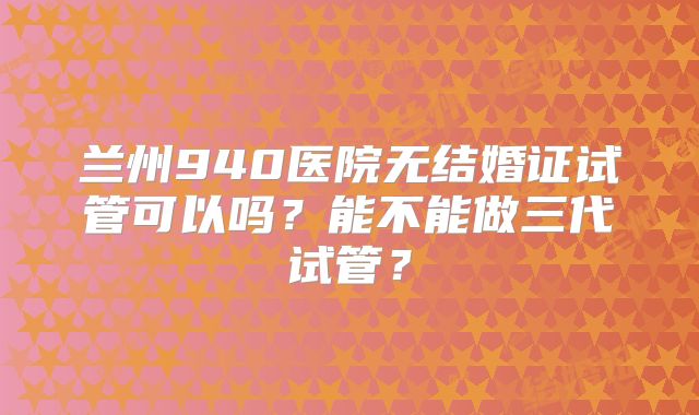 兰州940医院无结婚证试管可以吗?能不能做三代试管?