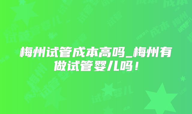 梅州试管成本高吗_梅州有做试管婴儿吗！