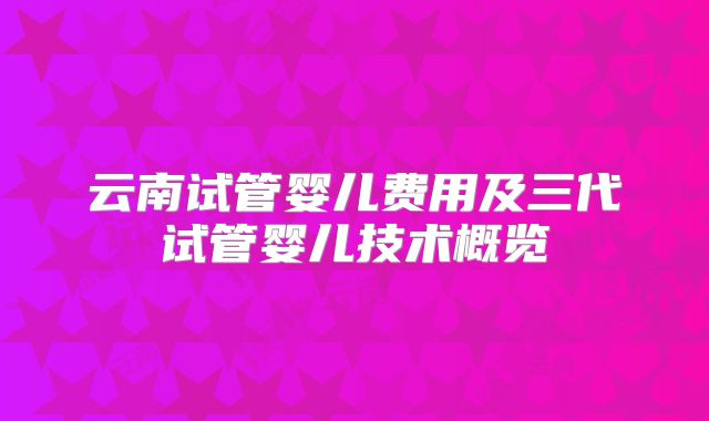云南试管婴儿费用及三代试管婴儿技术概览