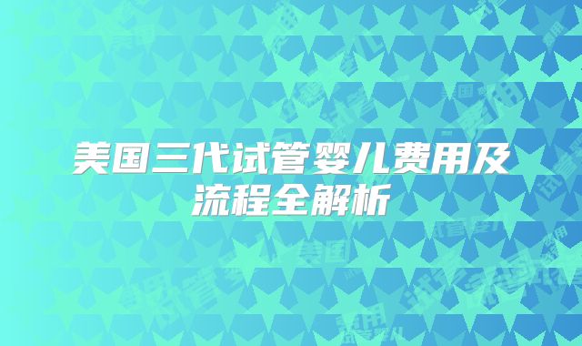美国三代试管婴儿费用及流程全解析