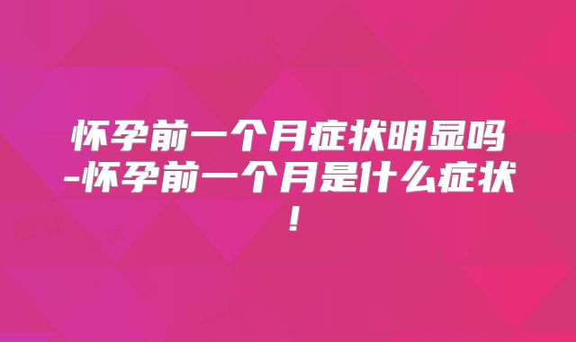 怀孕前一个月症状明显吗-怀孕前一个月是什么症状！