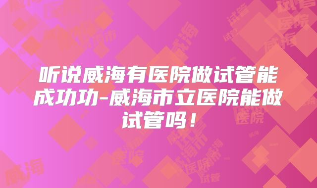 听说威海有医院做试管能成功功-威海市立医院能做试管吗！