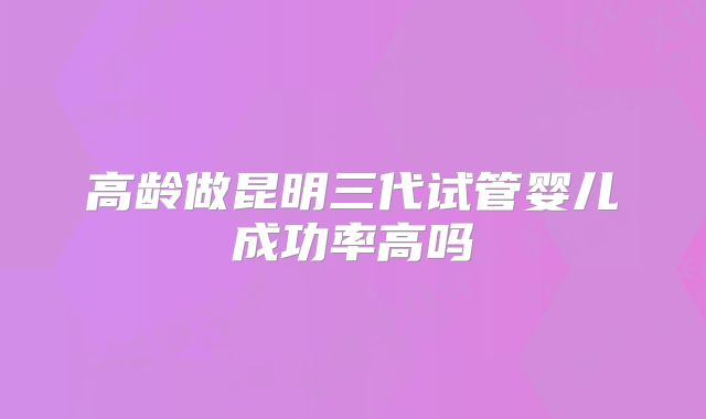 高龄做昆明三代试管婴儿成功率高吗