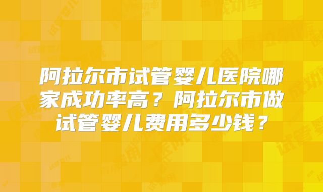 阿拉尔市试管婴儿医院哪家成功率高？阿拉尔市做试管婴儿费用多少钱？