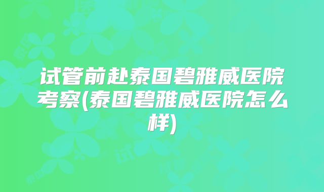 试管前赴泰国碧雅威医院考察(泰国碧雅威医院怎么样)