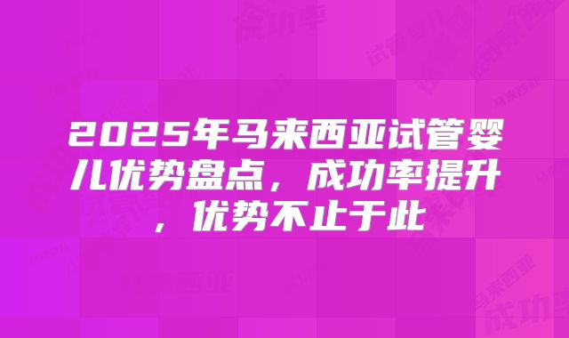 2025年马来西亚试管婴儿优势盘点，成功率提升，优势不止于此