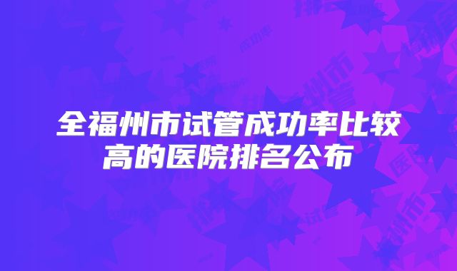 全福州市试管成功率比较高的医院排名公布