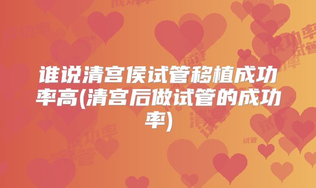 谁说清宫侯试管移植成功率高(清宫后做试管的成功率)
