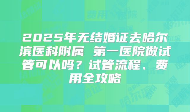 2025年无结婚证去哈尔滨医科附属 第一医院做试管可以吗?试管流程、费用全攻略