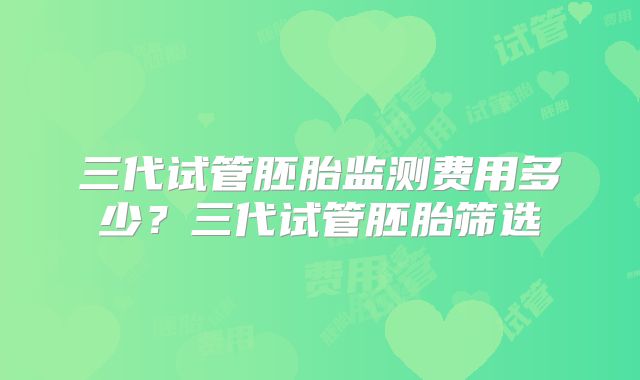 三代试管胚胎监测费用多少？三代试管胚胎筛选