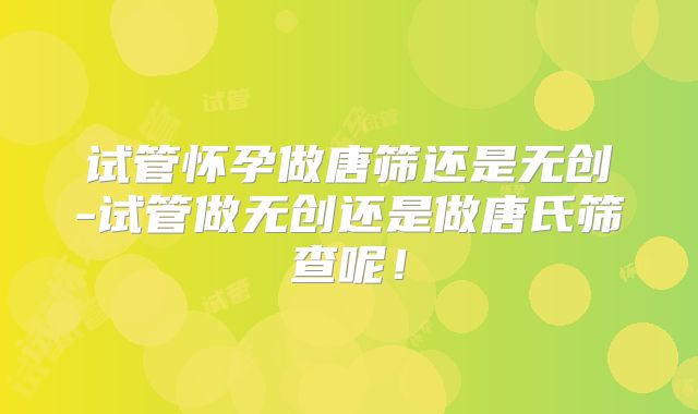 试管怀孕做唐筛还是无创-试管做无创还是做唐氏筛查呢！
