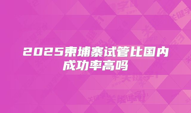 2025柬埔寨试管比国内成功率高吗
